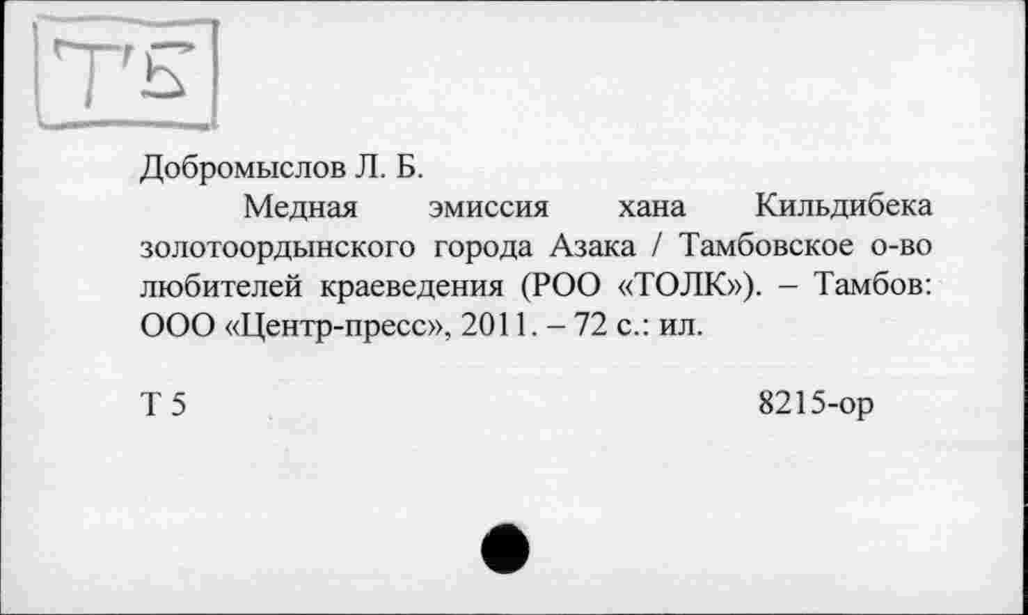 ﻿TH
Добромыслов Л. Б.
Медная эмиссия хана Кильдибека золотоордынского города Азака / Тамбовское о-во любителей краеведения (РОО «ТОЛК»). - Тамбов: ООО «Центр-пресс», 2011. — 72 с.: ил.
Т5
8215-ор